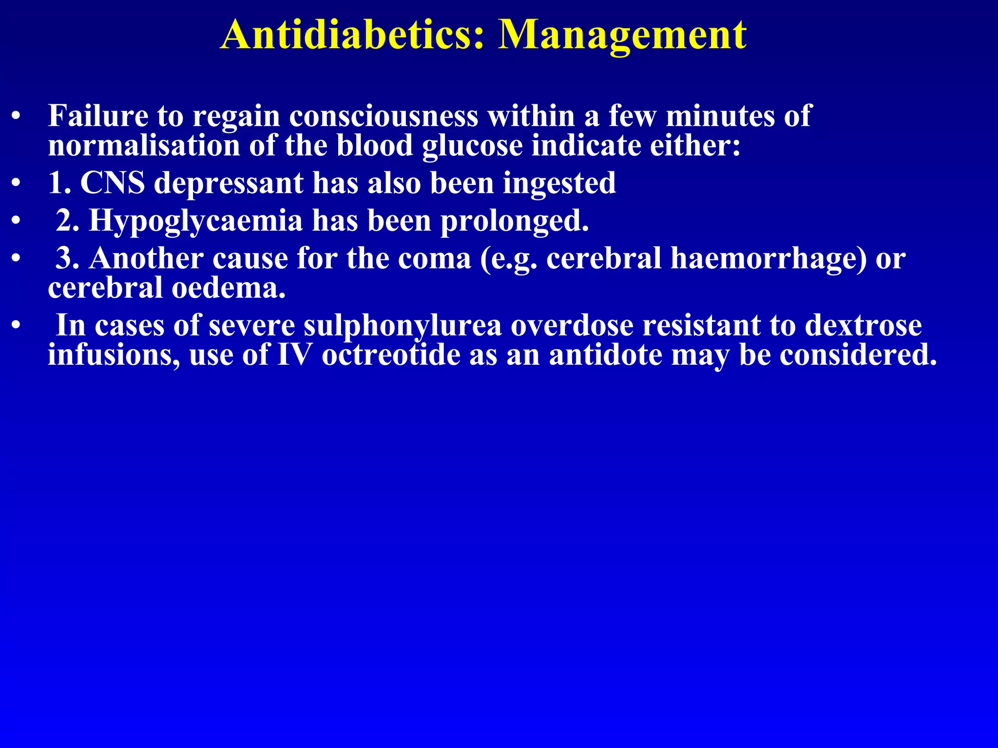 Antidiabetics: Management Failure to regain consciousness within a few minutes of normalisation of the blood glucose indicate either: 1. CNS depressant has also been ingested 2. Hypoglycaemia has been prolonged. 3. Another cause for the coma (e.g. cerebral haemorrhage) or cerebral oedema. In cases of severe sulphonylurea overdose resistant to dextrose infusions, use of IV octreotide as an antidote may be considered.   