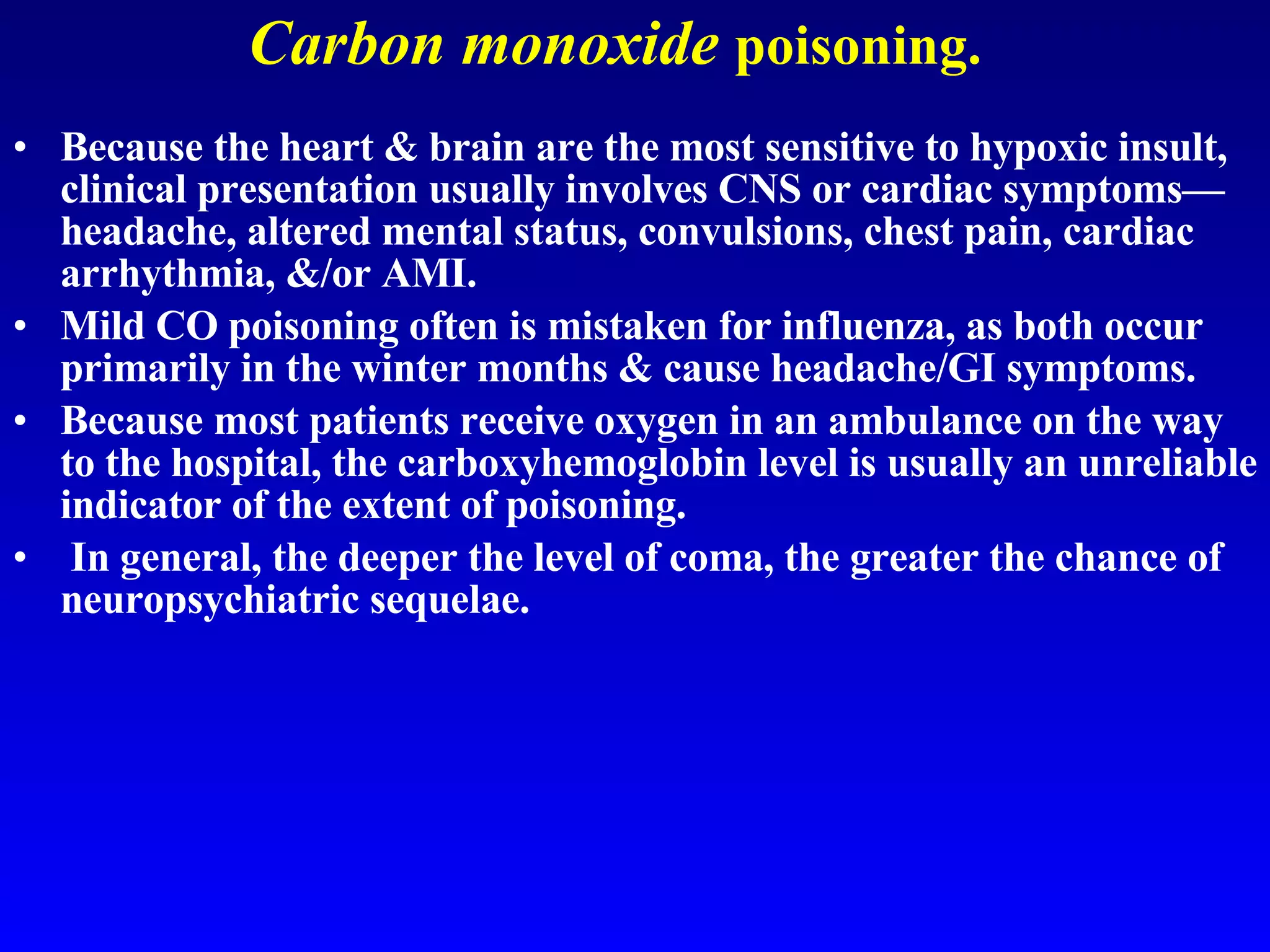 Carbon monoxide   poisoning. Because the heart & brain are the most sensitive to hypoxic insult, clinical presentation usually involves CNS or cardiac symptoms—headache, altered mental status, convulsions, chest pain, cardiac arrhythmia, &/or AMI.  Mild CO poisoning often is mistaken for influenza, as both occur primarily in the winter months & cause headache/GI symptoms.  Because most patients receive oxygen in an ambulance on the way to the hospital, the carboxyhemoglobin level is usually an unreliable indicator of the extent of poisoning. In general, the deeper the level of coma, the greater the chance of neuropsychiatric sequelae.  
