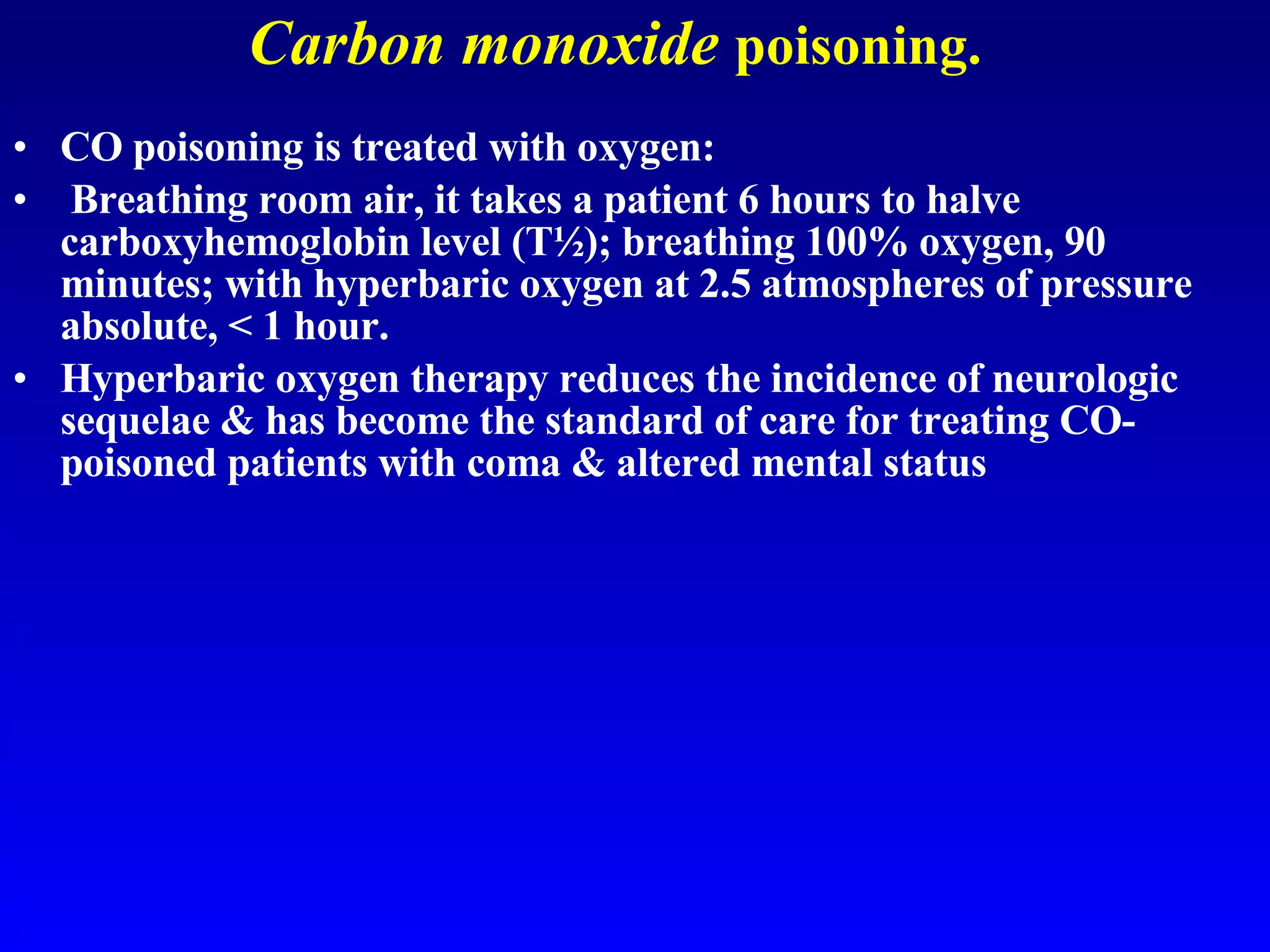 Carbon monoxide   poisoning. CO poisoning is treated with oxygen: Breathing room air, it takes a patient 6 hours to halve carboxyhemoglobin level (T½); breathing 100% oxygen, 90 minutes; with hyperbaric oxygen at 2.5 atmospheres of pressure absolute, < 1 hour.  Hyperbaric oxygen therapy reduces the incidence of neurologic sequelae & has become the standard of care for treating CO-poisoned patients with coma & altered mental status   