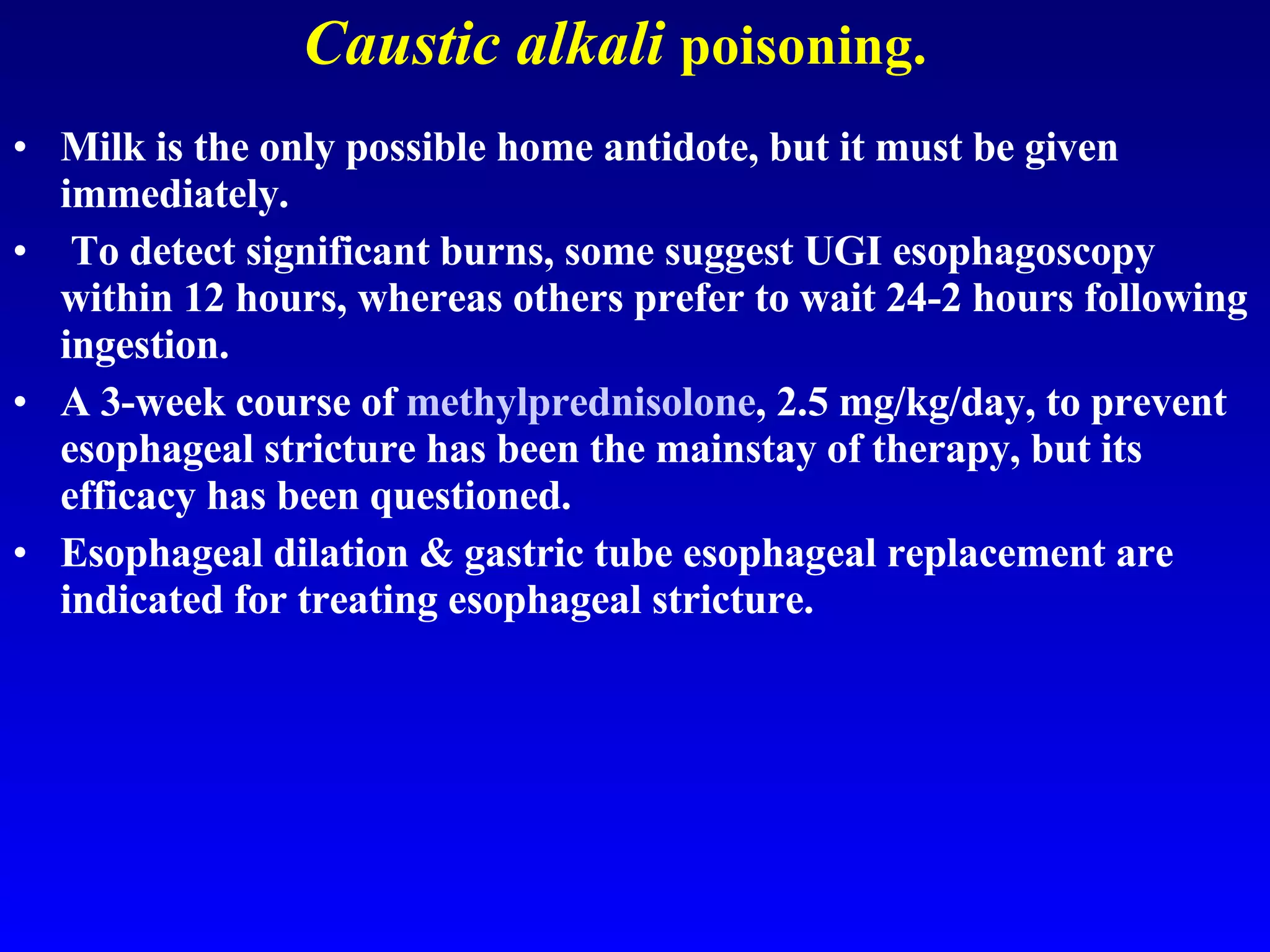 Caustic alkali   poisoning. Milk is the only possible home antidote, but it must be given immediately. To detect significant burns, some suggest UGI esophagoscopy within 12 hours, whereas others prefer to wait 24-2 hours following ingestion.  A 3-week course of  methylprednisolone , 2.5 mg/kg/day, to prevent esophageal stricture has been the mainstay of therapy, but its efficacy has been questioned.  Esophageal dilation & gastric tube esophageal replacement are indicated for treating esophageal stricture. 