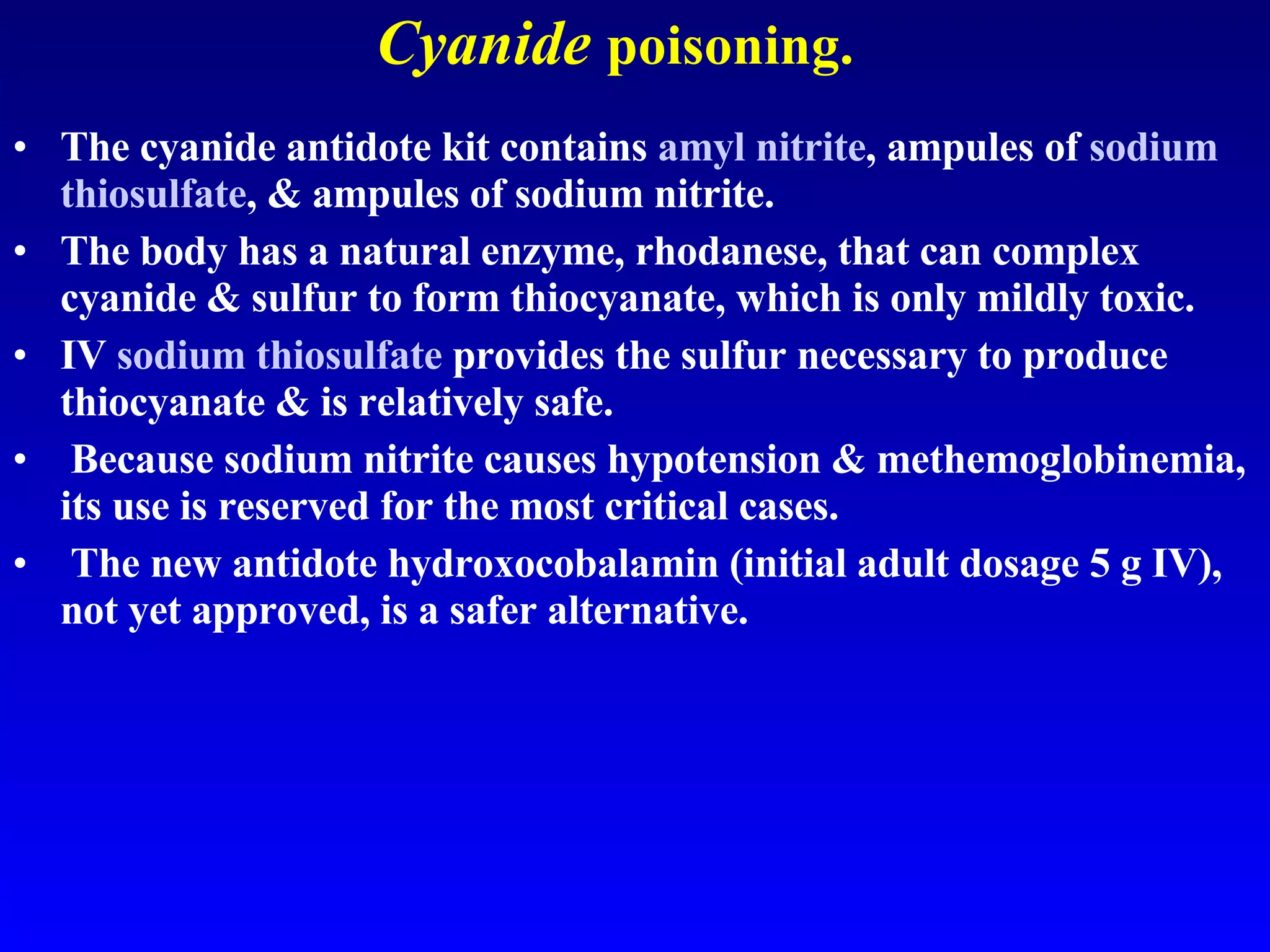 Cyanide   poisoning. The cyanide antidote kit contains  amyl nitrite , ampules of  sodium  thiosulfate , & ampules of sodium nitrite.  The body has a natural enzyme, rhodanese, that can complex cyanide & sulfur to form thiocyanate, which is only mildly toxic.  IV  sodium  thiosulfate  provides the sulfur necessary to produce thiocyanate & is relatively safe. Because sodium nitrite causes hypotension & methemoglobinemia, its use is reserved for the most critical cases. The new antidote hydroxocobalamin (initial adult dosage 5 g IV), not yet approved, is a safer alternative. 