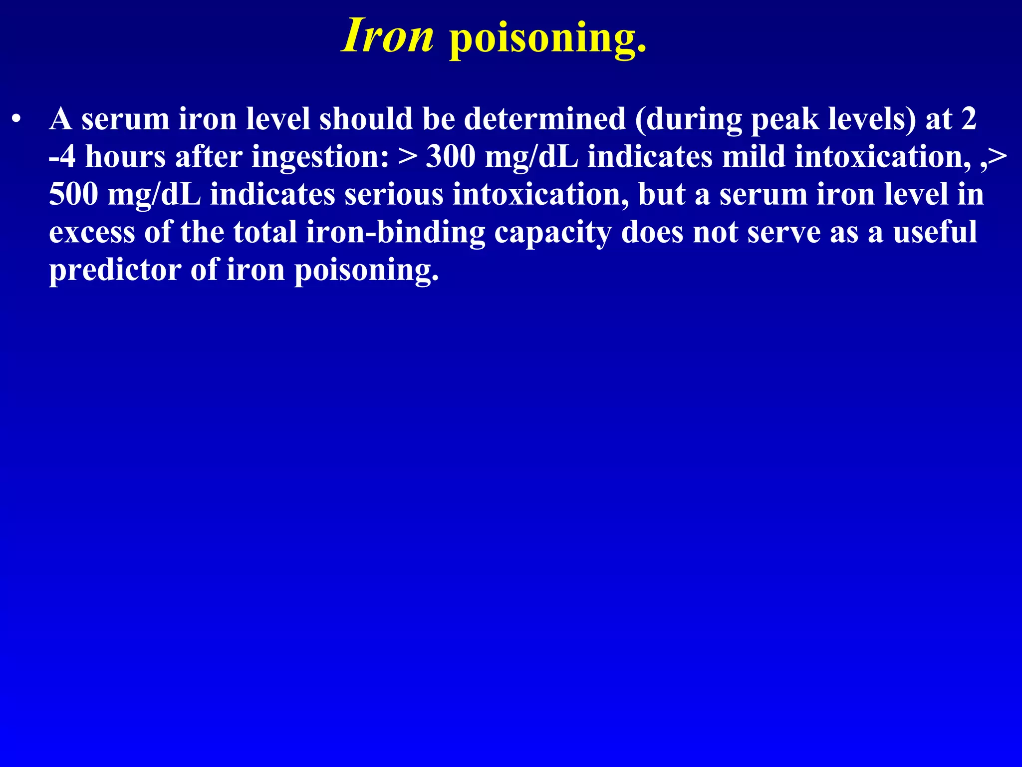 Iron   poisoning. A serum iron level should be determined (during peak levels) at 2 -4 hours after ingestion: > 300 mg/dL indicates mild intoxication, ,> 500 mg/dL indicates serious intoxication, but a serum iron level in excess of the total iron-binding capacity does not serve as a useful predictor of iron poisoning.  
