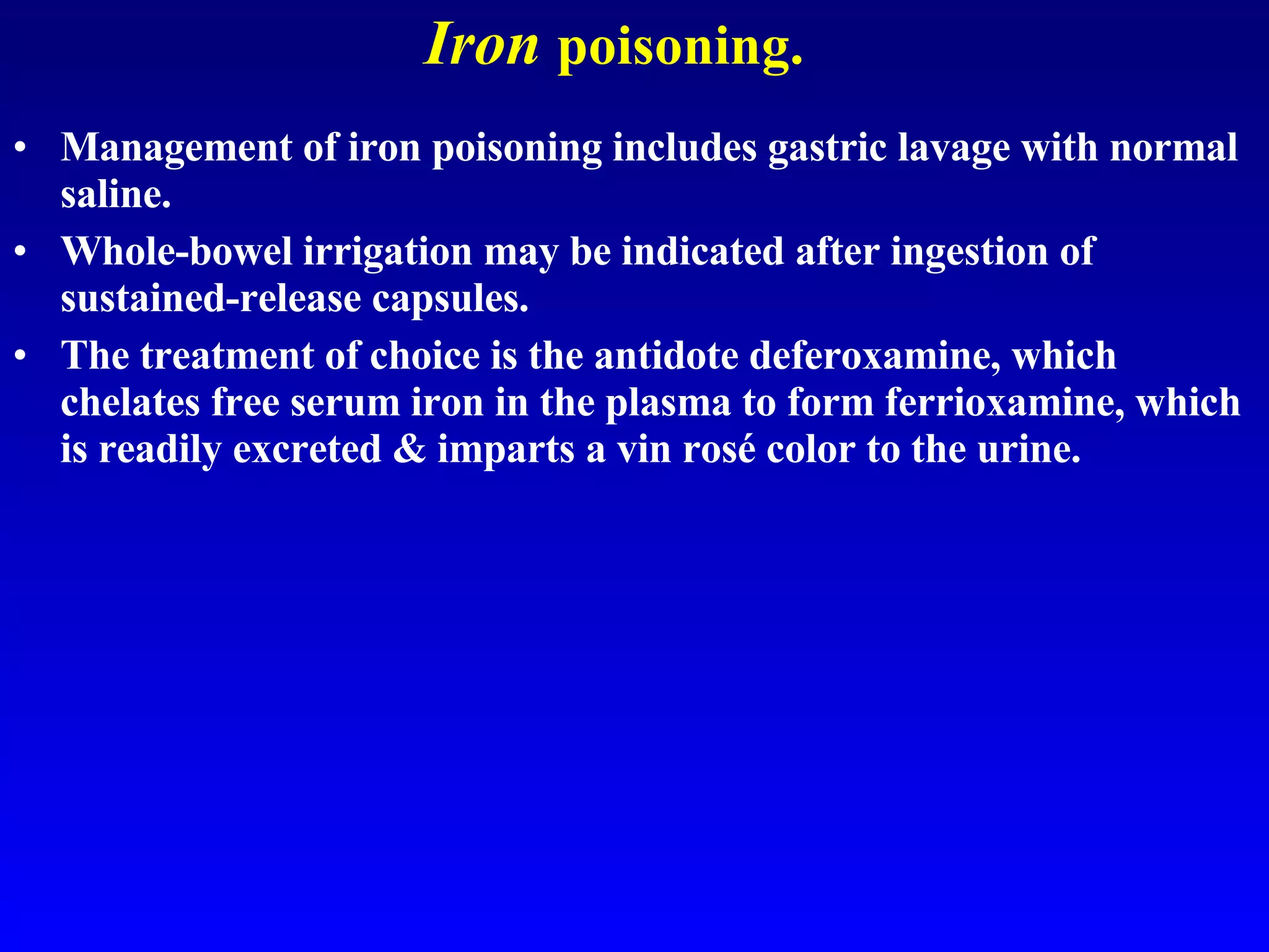 Iron   poisoning. Management of iron poisoning includes gastric lavage with normal saline.  Whole-bowel irrigation may be indicated after ingestion of sustained-release capsules.  The treatment of choice is the antidote deferoxamine, which chelates free serum iron in the plasma to form ferrioxamine, which is readily excreted & imparts a vin rosé color to the urine.  