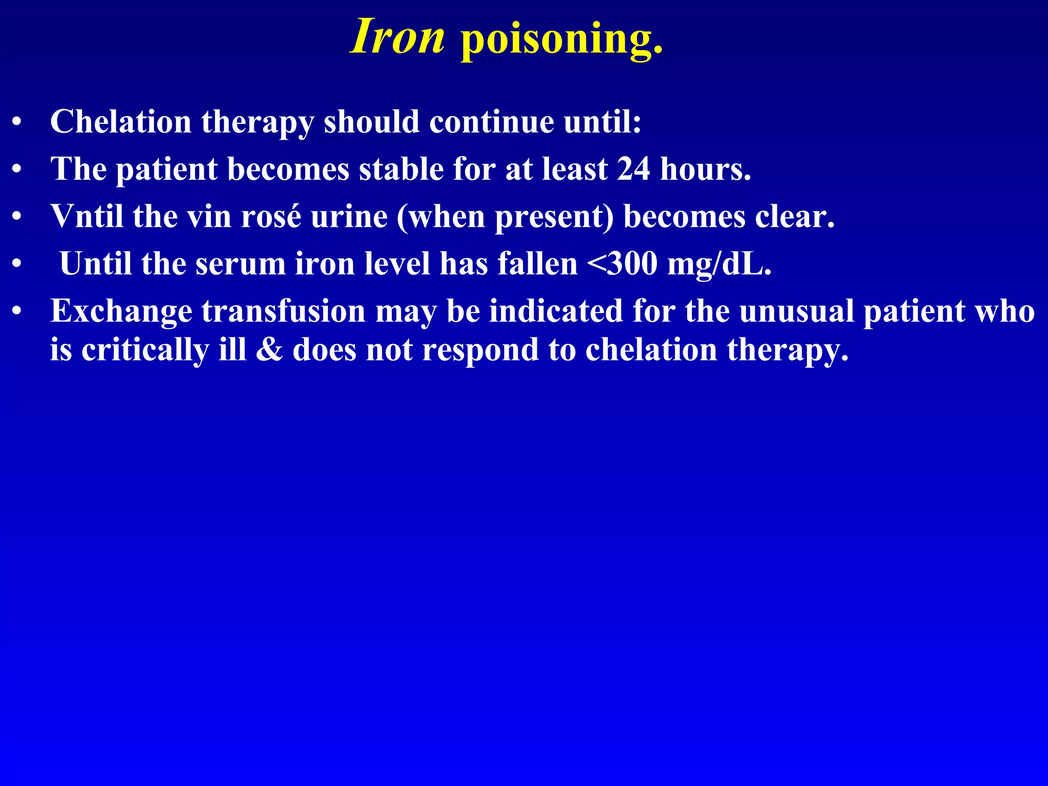 Iron   poisoning. Chelation therapy should continue until: The patient becomes stable for at least 24 hours.  Vntil the vin rosé urine (when present) becomes clear.  Until the serum iron level has fallen <300 mg/dL.  Exchange transfusion may be indicated for the unusual patient who is critically ill & does not respond to chelation therapy.  