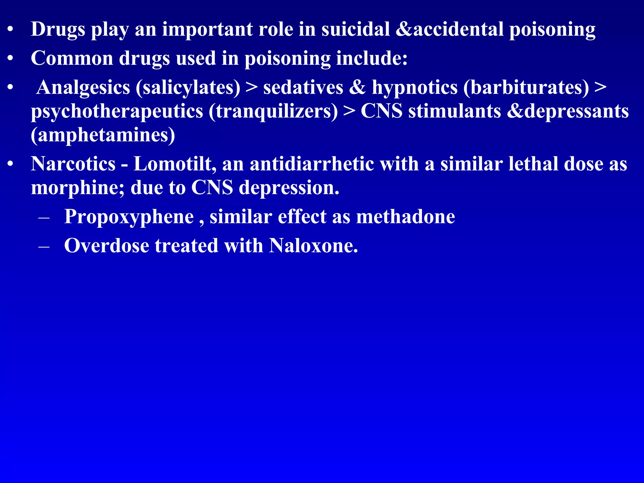 Drugs play an important role in suicidal &accidental poisoning Common drugs used in poisoning include: Analgesics (salicylates) > sedatives & hypnotics (barbiturates) > psychotherapeutics (tranquilizers) > CNS stimulants &depressants (amphetamines) Narcotics  -  Lomotilt, an antidiarrhetic with a similar lethal dose as morphine; due to CNS depression. Propoxyphene , similar effect as methadone Overdose treated with Naloxone. 