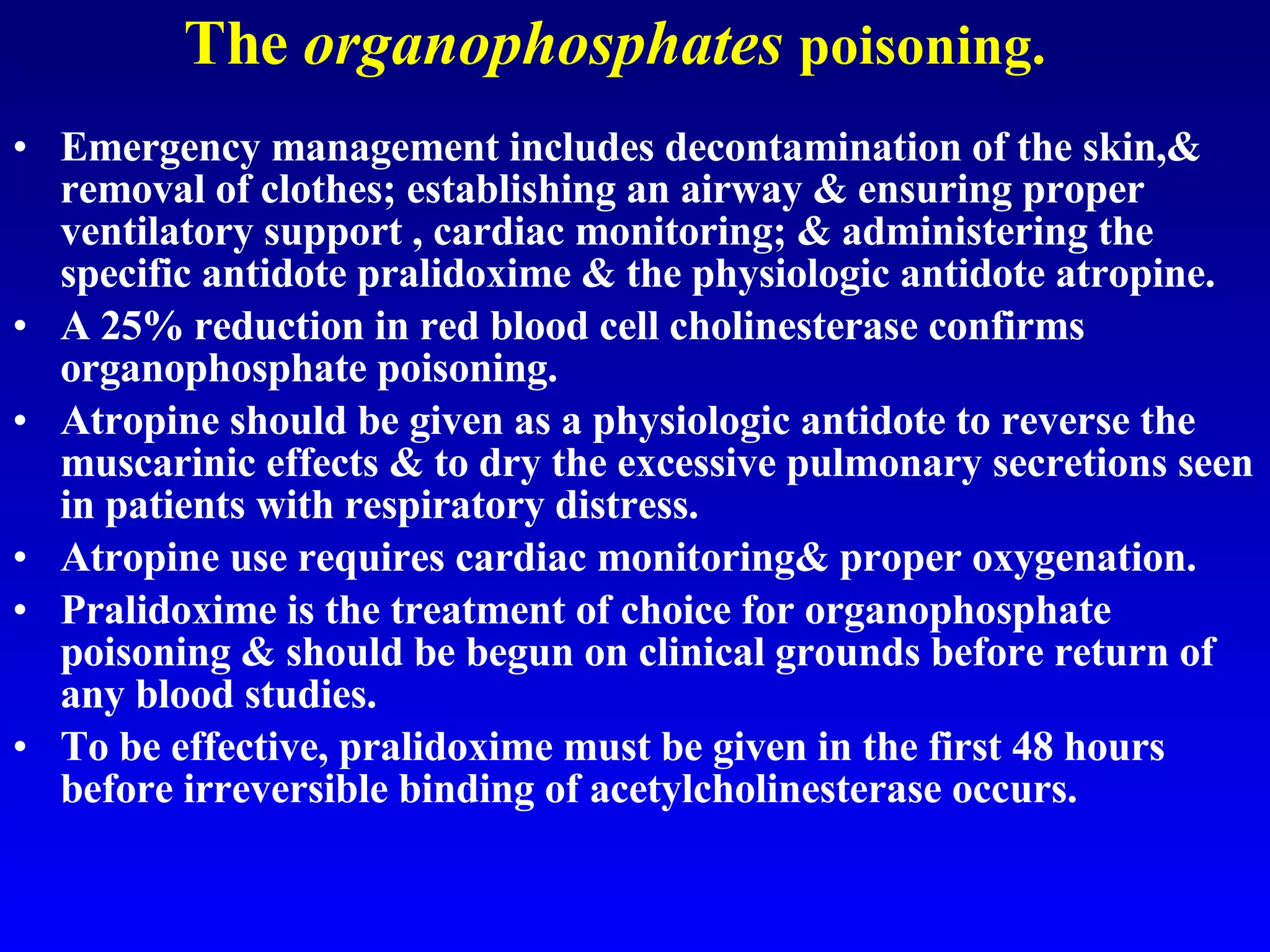 The  organophosphates   poisoning. Emergency management includes decontamination of the skin,& removal of clothes; establishing an airway & ensuring proper ventilatory support , cardiac monitoring; & administering the specific antidote pralidoxime & the physiologic antidote atropine.  A 25% reduction in red blood cell cholinesterase confirms organophosphate poisoning.  Atropine should be given as a physiologic antidote to reverse the muscarinic effects & to dry the excessive pulmonary secretions seen in patients with respiratory distress.  Atropine use requires cardiac monitoring& proper oxygenation.  Pralidoxime is the treatment of choice for organophosphate poisoning & should be begun on clinical grounds before return of any blood studies.  To be effective, pralidoxime must be given in the first 48 hours before irreversible binding of acetylcholinesterase occurs.  
