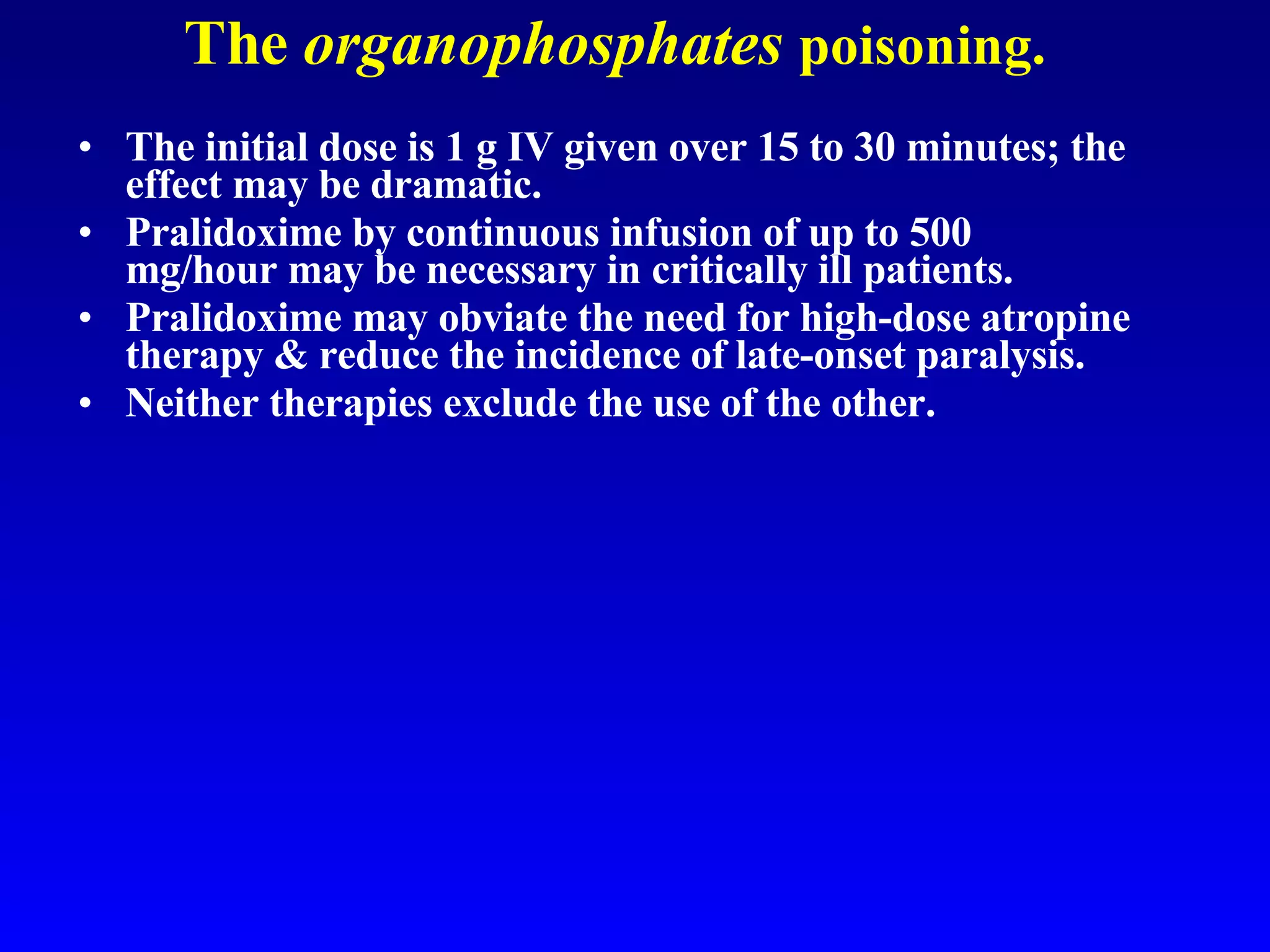 The  organophosphates   poisoning. The initial dose is 1 g IV given over 15 to 30 minutes; the effect may be dramatic.  Pralidoxime by continuous infusion of up to 500 mg/hour may be necessary in critically ill patients.  Pralidoxime may obviate the need for high-dose atropine therapy & reduce the incidence of late-onset paralysis. Neither therapies exclude the use of the other. 