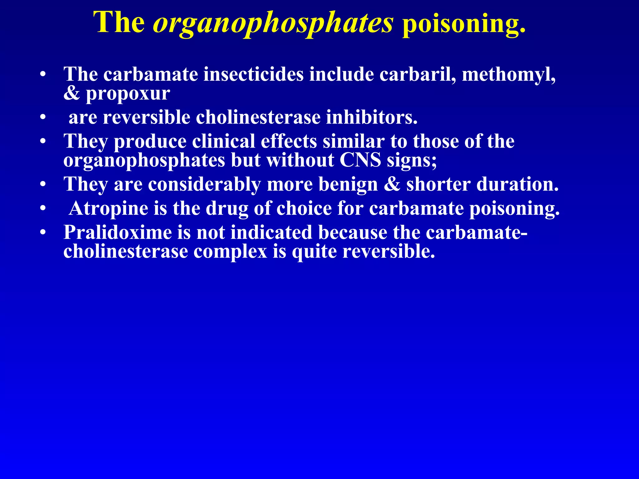 The  organophosphates   poisoning. The carbamate insecticides include carbaril, methomyl, & propoxur  are reversible cholinesterase inhibitors.  They produce clinical effects similar to those of the organophosphates but without CNS signs;  They are considerably more benign & shorter duration. Atropine is the drug of choice for carbamate poisoning.  Pralidoxime is not indicated because the carbamate-cholinesterase complex is quite reversible. 