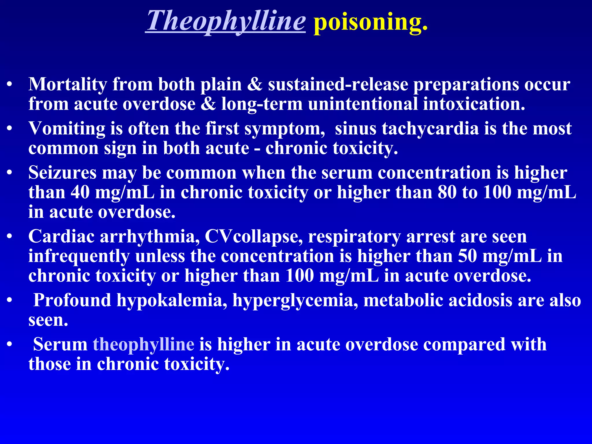 Theophylline   poisoning. Mortality from both plain & sustained-release preparations occur from acute overdose & long-term unintentional intoxication.  Vomiting is often the first symptom,  sinus tachycardia is the most common sign in both acute - chronic toxicity.  Seizures may be common when the serum concentration is higher than 40 mg/mL in chronic toxicity or higher than 80 to 100 mg/mL in acute overdose. Cardiac arrhythmia, CVcollapse, respiratory arrest are seen infrequently unless the concentration is higher than 50 mg/mL in chronic toxicity or higher than 100 mg/mL in acute overdose. Profound hypokalemia, hyperglycemia, metabolic acidosis are also seen. Serum  theophylline  is higher in acute overdose compared with those in chronic toxicity.  