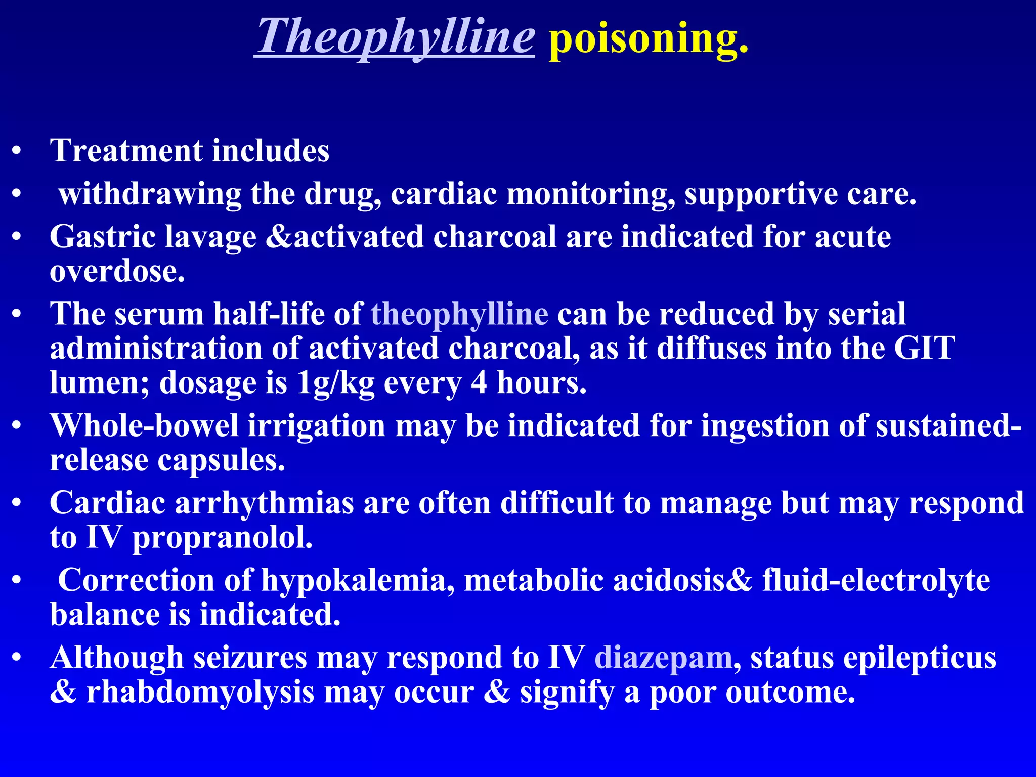 Theophylline   poisoning. Treatment includes withdrawing the drug, cardiac monitoring, supportive care.  Gastric lavage &activated charcoal are indicated for acute overdose.  The serum half-life of  theophylline  can be reduced by serial administration of activated charcoal, as it diffuses into the GIT lumen; dosage is 1g/kg every 4 hours.  Whole-bowel irrigation may be indicated for ingestion of sustained-release capsules.  Cardiac arrhythmias are often difficult to manage but may respond to IV propranolol. Correction of hypokalemia, metabolic acidosis& fluid-electrolyte balance is indicated.  Although seizures may respond to IV  diazepam , status epilepticus & rhabdomyolysis may occur & signify a poor outcome.  