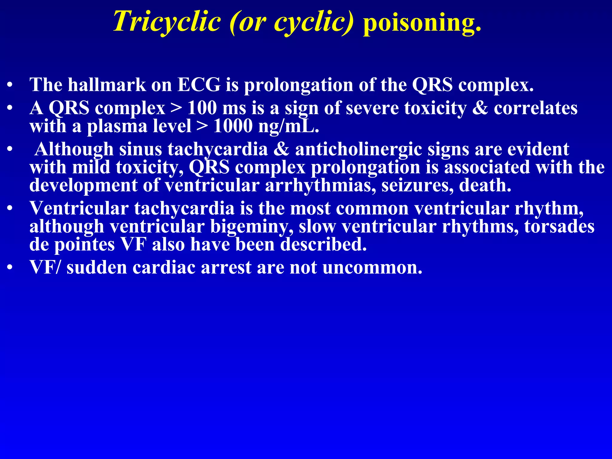 Tricyclic (or cyclic)   poisoning. The hallmark on ECG is prolongation of the QRS complex.  A QRS complex > 100 ms is a sign of severe toxicity & correlates with a plasma level > 1000 ng/mL. Although sinus tachycardia & anticholinergic signs are evident with mild toxicity, QRS complex prolongation is associated with the development of ventricular arrhythmias, seizures, death.  Ventricular tachycardia is the most common ventricular rhythm, although ventricular bigeminy, slow ventricular rhythms, torsades de pointes VF also have been described.  VF/ sudden cardiac arrest are not uncommon. 