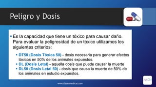 Peligro y Dosis
 Es la capacidad que tiene un tóxico para causar daño.
Para evaluar la peligrosidad de un tóxico utilizamos los
siguientes criterios:
 DT50 (Dosis Tóxica 50) - dosis necesaria para generar efectos
tóxicos en 50% de los animales expuestos.
 DL (Dosis Letal) - aquella dosis que puede causar la muerte
 DL50 (Dosis Letal 50) - dosis que causa la muerte de 50% de
los animales en estudio expuestos.
www.clasesmedicas.com
 