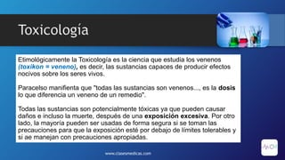Toxicología
Etimológicamente la Toxicología es la ciencia que estudia los venenos
(toxikon = veneno), es decir, las sustancias capaces de producir efectos
nocivos sobre los seres vivos.
Paracelso manifienta que "todas las sustancias son venenos..., es la dosis
lo que diferencia un veneno de un remedio".
Todas las sustancias son potencialmente tóxicas ya que pueden causar
daños e incluso la muerte, después de una exposición excesiva. Por otro
lado, la mayoría pueden ser usadas de forma segura si se toman las
precauciones para que la exposición esté por debajo de límites tolerables y
si ae manejan con precauciones apropiadas.
www.clasesmedicas.com
 