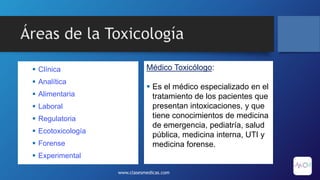 Áreas de la Toxicología
 Clínica
 Analítica
 Alimentaria
 Laboral
 Regulatoria
 Ecotoxicología
 Forense
 Experimental
www.clasesmedicas.com
Médico Toxicólogo:
 Es el médico especializado en el
tratamiento de los pacientes que
presentan intoxicaciones, y que
tiene conocimientos de medicina
de emergencia, pediatría, salud
pública, medicina interna, UTI y
medicina forense.
 