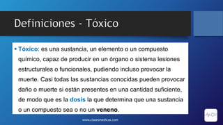 Definiciones - Tóxico
 Tóxico: es una sustancia, un elemento o un compuesto
químico, capaz de producir en un órgano o sistema lesiones
estructurales o funcionales, pudiendo incluso provocar la
muerte. Casi todas las sustancias conocidas pueden provocar
daño o muerte si están presentes en una cantidad suficiente,
de modo que es la dosis la que determina que una sustancia
o un compuesto sea o no un veneno.
www.clasesmedicas.com
 