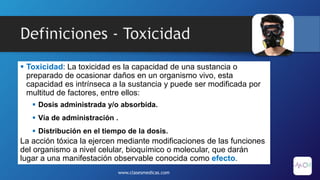 Definiciones - Toxicidad
 Toxicidad: La toxicidad es la capacidad de una sustancia o
preparado de ocasionar daños en un organismo vivo, esta
capacidad es intrínseca a la sustancia y puede ser modificada por
multitud de factores, entre ellos:
 Dosis administrada y/o absorbida.
 Vía de administración .
 Distribución en el tiempo de la dosis.
La acción tóxica la ejercen mediante modificaciones de las funciones
del organismo a nivel celular, bioquímico o molecular, que darán
lugar a una manifestación observable conocida como efecto.
www.clasesmedicas.com
 