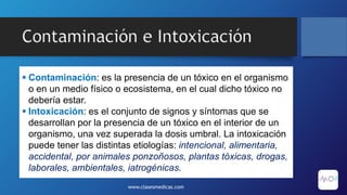 Contaminación e Intoxicación
 Contaminación: es la presencia de un tóxico en el organismo
o en un medio físico o ecosistema, en el cual dicho tóxico no
debería estar.
 Intoxicación: es el conjunto de signos y síntomas que se
desarrollan por la presencia de un tóxico en el interior de un
organismo, una vez superada la dosis umbral. La intoxicación
puede tener las distintas etiologías: intencional, alimentaria,
accidental, por animales ponzoñosos, plantas tóxicas, drogas,
laborales, ambientales, iatrogénicas.
www.clasesmedicas.com
 