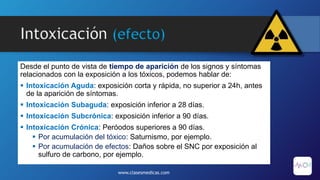 Intoxicación (efecto)
Desde el punto de vista de tiempo de aparición de los signos y síntomas
relacionados con la exposición a los tóxicos, podemos hablar de:
 Intoxicación Aguda: exposición corta y rápida, no superior a 24h, antes
de la aparición de síntomas.
 Intoxicación Subaguda: exposición inferior a 28 días.
 Intoxicación Subcrónica: exposición inferior a 90 días.
 Intoxicación Crónica: Peróodos superiores a 90 días.
 Por acumulación del tóxico: Saturnismo, por ejemplo.
 Por acumulación de efectos: Daños sobre el SNC por exposición al
sulfuro de carbono, por ejemplo.
www.clasesmedicas.com
 