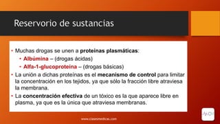 Reservorio de sustancias
• Muchas drogas se unen a proteínas plasmáticas:
• Albúmina – (drogas ácidas)
• Alfa-1-glucoproteína – (drogas básicas)
• La unión a dichas proteínas es el mecanismo de control para limitar
la concentración en los tejidos, ya que sólo la fracción libre atraviesa
la membrana.
• La concentración efectiva de un tóxico es la que aparece libre en
plasma, ya que es la única que atraviesa membranas.
www.clasesmedicas.com
 