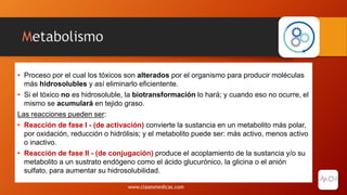 Metabolismo
• Proceso por el cual los tóxicos son alterados por el organismo para producir moléculas
más hidrosolubles y así eliminarlo eficientente.
• Si el tóxico no es hidrosoluble, la biotransformación lo hará; y cuando eso no ocurre, el
mismo se acumulará en tejido graso.
Las reacciones pueden ser:
• Reacción de fase I - (de activación) convierte la sustancia en un metabolito más polar,
por oxidación, reducción o hidrólisis; y el metabolito puede ser: más activo, menos activo
o inactivo.
• Reacción de fase II - (de conjugación) produce el acoplamiento de la sustancia y/o su
metabolito a un sustrato endógeno como el ácido glucurónico, la glicina o el anión
sulfato, para aumentar su hidrosolubilidad.
www.clasesmedicas.com
 