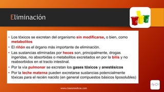 Eliminación
• Los tóxicos se excretan del organismo sin modificarse, o bien, como
metabolitos
• El riñón es el órgano más importante de eliminación.
• Las sustancias eliminadas por heces son, principalmente, drogas
ingeridas, no absorbidas o metabolitos excretados en por la bilis y no
reabsorbidos en el tracto intestinal.
• Por la vía pulmonar se excretan los gases tóxicos y anestésicos
• Por la leche materna pueden excretarse sustancias potencialmente
tóxicas para el recién nacido (en general compuestos básicos liposolubles)
www.clasesmedicas.com
 