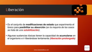 Liberación
 Es el conjunto de modificaciones de estado que experimenta el
tóxico para posibilitar su absorción (en la mayoría de los casos
se trata de una solubilización).
 Algunas sustancias tóxicas tienen la capacidad de acumularse en
el organismo e ir liberándose lentamente (liberación prolongada)
www.clasesmedicas.com
 