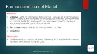 Farmacocinética del Etanol
Absorción
 Digestiva - 20% en estómago y 80% entérico - tarda de 30 a 60 minutos en
pasar a la sangre, tras la ingesta; sin embargo, los alimentos (principalmente
las proteínas) retardan su absorción y a mayor concentración hay mayor
absorción (hasta 20% por el píloro espasmo).
 Percutánea – importante en los niños (pañuelo con OH).
 Inhalatorio
Distribución
 No tiene unión a proteínas, atraviesa placenta y tiene amplia distribución en
líquidos y otros tejidos (Sangre y LCR).
www.clasesmedicas.com
 