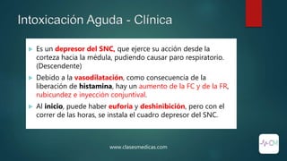 Intoxicación Aguda - Clínica
 Es un depresor del SNC, que ejerce su acción desde la
corteza hacia la médula, pudiendo causar paro respiratorio.
(Descendente)
 Debido a la vasodilatación, como consecuencia de la
liberación de histamina, hay un aumento de la FC y de la FR,
rubicundez e inyección conjuntival.
 Al inicio, puede haber euforia y deshinibición, pero con el
correr de las horas, se instala el cuadro depresor del SNC.
www.clasesmedicas.com
 