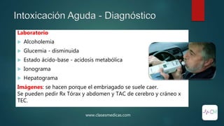 Intoxicación Aguda - Diagnóstico
www.clasesmedicas.com
Laboratorio
 Alcoholemia
 Glucemia - disminuida
 Estado ácido-base - acidosis metabólica
 Ionograma
 Hepatograma
Imágenes: se hacen porque el embriagado se suele caer.
Se pueden pedir Rx Tórax y abdomen y TAC de cerebro y cráneo x
TEC.
 