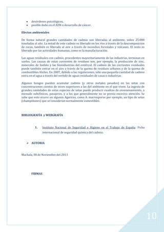 desórdenes psicológicos,
posible daño en el ADN o desarrollo de cáncer.
Efectos ambientales
De forma natural grandes cantidades de cadmio son liberadas al ambiente, sobre 25.000
toneladas al año. La mitad de este cadmio es liberado en los ríos a través de la descomposición
de rocas, también es liberado al aire a través de incendios forestales y volcanes. El resto es
liberado por las actividades humanas, como es la manufacturación.
Las aguas residuales con cadmio, procedentes mayoritariamente de las industrias, terminan en
suelos. Las causas de estas corrientes de residuos son, por ejemplo, la producción de zinc,
minerales de fosfato y las bioindustrias del estiércol. El cadmio de las corrientes residuales
puede también entrar en el aire a través de la quema de residuos urbanos y de la quema de
combustibles fósiles. En 2007, debido a las regulaciones, sólo una pequeña cantidad de cadmio
entra en el agua a través del vertido de aguas residuales de casas o industrias.
Algunos hongos pueden acumular cadmio (y otros metales pesados) en las setas con
concentraciones cientos de veces superiores a las del ambiente en el que viven. La ingesta de
grandes cantidades de estas especies de setas puede producir cuadros de envenenamiento, a
menudo subclínicos, pasajeros, y a los que generalmente no se presta excesiva atención. Se
sabe que esto ocurre en algunos Agaricus, como A. macrosporus por ejemplo, un tipo de setas
(champiñones) que se consideran normalmente comestibles.

BIBLIOGRAFÍA y WEBGRAFÍA

1.

Instituto Nacional de Seguridad e Higiene en el Trabajo de España: Ficha
internacional de seguridad química del cadmio.

 AUTORIA

Machala, 08 de Noviembre del 2013

FIRMAS

10

 