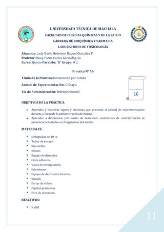 UNIVERSIDAD TÉCNICA DE MACHALA
FACULTAD DE CIENCIAS QUÍMICAS Y DE LA SALUD
CARRERA DE BIOQUÍMICA Y FARMACIA
LABORATORIO DE TOXICOLOGÍA
Alumnos: Lady Buele Ordoñez- Raquel González P.
Profesor: Bioq. Farm. Carlos GarcíaMg. Sc.
Curso: Quinto Paralelo: “B” Grupo: # 2
Practica N° 16
Título de la Práctica:Intoxicación por Estaño
Animal de Experimentación: Cobayo
Vía de Administración: Intraperitonial

10

OBJETIVOS DE LA PRÁCTICA:
Aprender y observar signos y síntomas que presenta el animal de experimentación
durante y luego de la administración del tóxico.
Aprender a determinar por medio de reacciones cualitativas de caracterización la
presencia del estaño en el organismo del animal.

MATERIALES:















Jeringuillas de 10 cc.
Tubos de ensayo.
Mascarilla.
Bisturí.
Equipo de disección.
Cinta adhesiva.
Vasos de precipitación.
Erlenmeyer.
Equipo de destilación Guantes.
Mandil.
Perlas de vidrio.
Pipetas graduadas.
Pera de absorción.

REACTIVOS:



NaOH

11

 