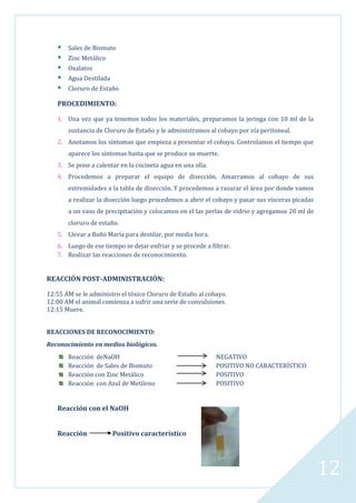 





Sales de Bismuto
Zinc Metálico
Oxalatos
Agua Destilada
Cloruro de Estaño

PROCEDIMIENTO:
1. Una vez que ya tenemos todos los materiales, preparamos la jeringa con 10 ml de la
sustancia de Cloruro de Estaño y le administramos al cobayo por vía peritoneal.
2. Anotamos los síntomas que empieza a presentar el cobayo. Controlamos el tiempo que
aparece los síntomas hasta que se produce su muerte.
3. Se pone a calentar en la cocineta agua en una olla.
4. Procedemos a preparar el equipo de disección. Amarramos al cobayo de sus
extremidades a la tabla de disección. Y procedemos a rasurar el área por donde vamos
a realizar la disección luego procedemos a abrir el cobayo y pasar sus vísceras picadas
a un vaso de precipitación y colocamos en el las perlas de vidrio y agregamos 20 ml de
cloruro de estaño.
5. Llevar a Baño María para destilar, por media hora.
6. Luego de ese tiempo se dejar enfriar y se procede a filtrar.
7. Realizar las reacciones de reconocimiento.

REACCIÓN POST-ADMINISTRACIÓN:
12:55 AM se le administro el tóxico Cloruro de Estaño al cobayo.
12:00 AM el animal comienza a sufrir una serie de convulsiones.
12:15 Muere.
REACCIONES DE RECONOCIMIENTO:
Reconocimiento en medios biológicos.
Reacción deNaOH
Reacción de Sales de Bismuto
Reacción con Zinc Metálico
Reacción con Azul de Metileno

NEGATIVO
POSITIVO NO CARACTERÍSTICO
POSITIVO
POSITIVO

Reacción con el NaOH
Reacción

Positivo característico

12

 