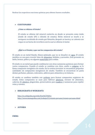 Realizar las respectivas reacciones químicas para obtener buenos resultados.

 CUESTIONARIO
¿Cómo se obtiene el Estaño?

El estaño se obtiene del mineral casiterita en donde se presenta como óxido
(óxido de estaño (IV) o dióxido de estaño). Dicho mineral se muele y se
enriquece en dióxido de estaño por flotación, después se tuesta y se calienta con
coque en un horno de reverbero con lo cual se obtiene el metal.

¿Qué es el Estaño y que son los compuestos del estaño?
El estaño es un metal blando, blanco-plateado, que no se disuelve en agua. El estaño
metálico se usa para revestir latas de alimentos, bebidas y aerosoles. Está presente en
latón, bronce, peltre y en algunos materiales para soldar.
El estaño es un metal que puede combinarse con otras sustancias químicas para formar
varios compuestos. Cuando el estaño se combina con cloro, azufre u oxígeno, se le
llama compuesto inorgánico de estaño. En la corteza terrestre se encuentran pequeñas
cantidades de compuestos inorgánicos de estaño. También se encuentran en pasta
dental, perfumes, jabones, colorantes, aditivos para alimentos y en tinturas.
El estaño se combina también con carbono para formar compuestos orgánicos de
estaño. Estos compuestos se usan para fabricar plásticos, envases de alimentos,
cañerías de plástico, plaguicidas, preservativos para madera y sustancias para repeler
ratas y ratones.
 BIBLIOGRAFÍA O WEBGRAFÍA
http://es.wikipedia.org/wiki/Esta%C3%B1o
http://www.monografias.com/trabajos53/estanio-peruano/estanio-peruano.shtml

 AUTORIA

FIRMA
_________________________

_______________________

14

 