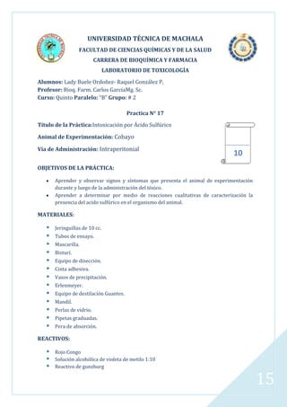 UNIVERSIDAD TÉCNICA DE MACHALA
FACULTAD DE CIENCIAS QUÍMICAS Y DE LA SALUD
CARRERA DE BIOQUÍMICA Y FARMACIA
LABORATORIO DE TOXICOLOGÍA
Alumnos: Lady Buele Ordoñez- Raquel González P.
Profesor: Bioq. Farm. Carlos GarcíaMg. Sc.
Curso: Quinto Paralelo: “B” Grupo: # 2
Practica N° 17
Título de la Práctica:Intoxicación por Ácido Sulfúrico
Animal de Experimentación: Cobayo
Vía de Administración: Intraperitonial

10

OBJETIVOS DE LA PRÁCTICA:
Aprender y observar signos y síntomas que presenta el animal de experimentación
durante y luego de la administración del tóxico.
Aprender a determinar por medio de reacciones cualitativas de caracterización la
presencia del acido sulfúrico en el organismo del animal.

MATERIALES:















Jeringuillas de 10 cc.
Tubos de ensayo.
Mascarilla.
Bisturí.
Equipo de disección.
Cinta adhesiva.
Vasos de precipitación.
Erlenmeyer.
Equipo de destilación Guantes.
Mandil.
Perlas de vidrio.
Pipetas graduadas.
Pera de absorción.

REACTIVOS:





Rojo Congo
Solución alcohólica de violeta de metilo 1:10
Reactivo de gunzburg

15

 