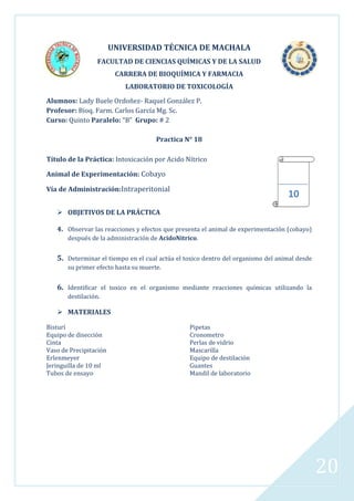 UNIVERSIDAD TÉCNICA DE MACHALA
FACULTAD DE CIENCIAS QUÍMICAS Y DE LA SALUD
CARRERA DE BIOQUÍMICA Y FARMACIA
LABORATORIO DE TOXICOLOGÍA
Alumnos: Lady Buele Ordoñez- Raquel González P.
Profesor: Bioq. Farm. Carlos García Mg. Sc.
Curso: Quinto Paralelo: “B” Grupo: # 2
Practica N° 18
Título de la Práctica: Intoxicación por Acido Nítrico
Animal de Experimentación: Cobayo
Vía de Administración:Intraperitonial

10

 OBJETIVOS DE LA PRÁCTICA
4. Observar las reacciones y efectos que presenta el animal de experimentación (cobayo)
después de la administración de AcidoNitrico.

5. Determinar el tiempo en el cual actúa el toxico dentro del organismo del animal desde
su primer efecto hasta su muerte.

6. Identificar el toxico en el organismo mediante reacciones químicas utilizando la
destilación.

 MATERIALES
Bisturí
Equipo de disección
Cinta
Vaso de Precipitación
Erlenmeyer
Jeringuilla de 10 ml
Tubos de ensayo

Pipetas
Cronometro
Perlas de vidrio
Mascarilla
Equipo de destilación
Guantes
Mandil de laboratorio

20

 