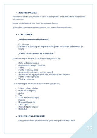  RECOMENDACIONES
Observar los efectos que produce el toxico en el organismo en el animal tanto externa como
internamente.
Destilar completamente los órganos afectados por el toxico.
Realizar las respectivas reacciones químicas para obtener buenos resultados.

 CUESTIONARIO
¿Dónde se encuentra el AcidoNitrico?

Fertilizantes
Sustancias utilizadas para limpiar metales (como los cañones de las armas de
fuego)
¿Cuáles son los síntomas del acidonitrico?
Los síntomas por la ingestión de ácido nítrico pueden ser:
Dolor abdominal intenso
Quemaduras en la piel o la boca
Fiebre
Fuerte dolor en la boca
Disminución rápida de la presión arterial
Inflamación en la garganta que lleva a dificultad para respirar
Fuerte dolor de garganta
Vómito con sangre
Los síntomas por inhalación de ácido nítrico pueden ser:
Labios y uñas azuladas
Opresión en el pecho
Asfixia
Tos
Expectoración de sangre
Mareos
Hipotensión arterial
Pulso rápido
Dificultad para respirar
Debilidad

 BIBLIOGRAFÍA O WEBGRAFÍA
http://www.nlm.nih.gov/medlineplus/spanish/ency/article/002478.htm

23

 