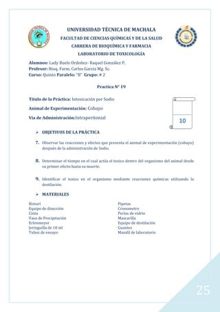 UNIVERSIDAD TÉCNICA DE MACHALA
FACULTAD DE CIENCIAS QUÍMICAS Y DE LA SALUD
CARRERA DE BIOQUÍMICA Y FARMACIA
LABORATORIO DE TOXICOLOGÍA
Alumnos: Lady Buele Ordoñez- Raquel González P.
Profesor: Bioq. Farm. Carlos García Mg. Sc.
Curso: Quinto Paralelo: “B” Grupo: # 2
Practica N° 19
Título de la Práctica: Intoxicación por Sodio
Animal de Experimentación: Cobayo
Vía de Administración:Intraperitonial

10

 OBJETIVOS DE LA PRÁCTICA
7. Observar las reacciones y efectos que presenta el animal de experimentación (cobayo)
después de la administración de Sodio.

8. Determinar el tiempo en el cual actúa el toxico dentro del organismo del animal desde
su primer efecto hasta su muerte.

9. Identificar el toxico en el organismo mediante reacciones químicas utilizando la
destilación.

 MATERIALES
Bisturí
Equipo de disección
Cinta
Vaso de Precipitación
Erlenmeyer
Jeringuilla de 10 ml
Tubos de ensayo

Pipetas
Cronometro
Perlas de vidrio
Mascarilla
Equipo de destilación
Guantes
Mandil de laboratorio

25

 