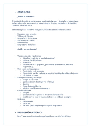  CUESTIONARIO
¿Dónde se encuentra?

El hidróxido de sodio se encuentra en muchos disolventes y limpiadores industriales,
incluyendo productos para quitar revestimientos de pisos, limpiadores de ladrillos,
cementos y muchos otros.
También se puede encontrar en algunos productos de uso doméstico, como:
Productos para acuarios
Tabletas de Clinitest
Limpiadores de drenajes
Alisadores del cabello
Brillametales
Limpiadores de hornos
¿Cuáles son los sintomas?

Vías respiratorias y pulmones
o dificultad respiratoria (por la inhalación)
o inflamación del pulmón
o estornudo
o inflamación en la garganta (que también puede causar dificultad
respiratoria)
Ojos, oídos, nariz y garganta
o fuerte dolor en la garganta
o fuerte dolor o ardor en la nariz, los ojos, los oídos, los labios o la lengua
o pérdida de la visión
Esófago, intestinos y estómago
o sangre en las heces
o quemaduras en el esófago y el estómago
o diarrea
o dolor abdominal fuerte
o vómitos, posiblemente con sangre
Cardiovasculares
o colapso
o presión arterial baja que se desarrolla rápidamente
o cambio severo en el pH (demasiado o poco ácido en la sangre)
Cutáneos
o quemaduras
o irritación
o necrosis (orificios) en la piel o tejidos subyacentes

 BIBLIOGRAFÍA O WEBGRAFÍA
http://www.nlm.nih.gov/medlineplus/spanish/ency/article/002487.htm

 