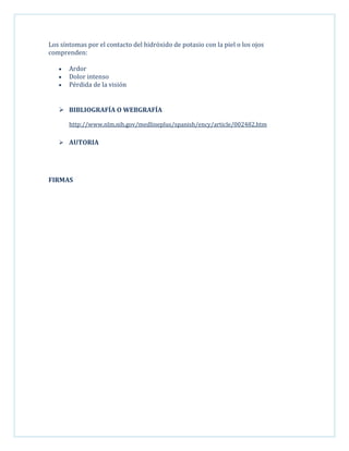 Los síntomas por el contacto del hidróxido de potasio con la piel o los ojos
comprenden:
Ardor
Dolor intenso
Pérdida de la visión

 BIBLIOGRAFÍA O WEBGRAFÍA
http://www.nlm.nih.gov/medlineplus/spanish/ency/article/002482.htm
 AUTORIA

FIRMAS

 