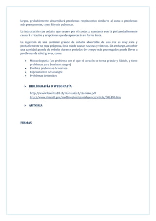 largos, probablemente desarrollará problemas respiratorios similares al asma o problemas
más permanentes, como fibrosis pulmonar.
La intoxicación con cobalto que ocurre por el contacto constante con la piel probablemente
causará irritación y erupciones que desaparecerán en forma lenta.
La ingestión de una cantidad grande de cobalto absorbible de una vez es muy rara y
probablemente no muy peligrosa. Esto puede causar náuseas y vómitos. Sin embargo, absorber
una cantidad grande de cobalto durante períodos de tiempo más prolongados puede llevar a
problemas de salud graves, como:
Miocardiopatía (un problema por el que el corazón se torna grande y flácido, y tiene
problemas para bombear sangre)
Posibles problemas de nervios
Espesamiento de la sangre
Problemas de tiroides

 BIBLIOGRAFÍA O WEBGRAFÍA
http://www.bomba18.cl/manuales1/cianuro.pdf
http://www.nlm.nih.gov/medlineplus/spanish/ency/article/002496.htm
 AUTORIA

FIRMAS

 