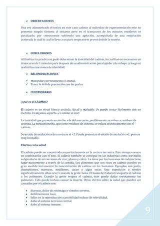  OBSERVACIONES
Una vez administrado el toxico en este caso cadmio al individuo de experimentación este no
presento ningún síntoma al instante pero en el transcurso de los minutos venideros se
paralizado; por consecuente sufriendo una agitación, acompañada de una respiración
acelerada lo cual lo cual lo llevo a un paro respiratorio provocándole la muerte.

 CONCLUSIONES
Al finalizar la práctica se pudo determinar la toxicidad del cadmio, lo cual fueron necesarios un
transcurso de 1 minutos para después de su administración para lapidar a la cobayo y luego se
realizó las reacciones de identidad.
 RECOMENDACIONES
 Manipular correctamente el animal.
 Tener la debida precaución con las perlas.
 CUESTIONARIO
¿Qué es el CADMIO?
El cadmio es un metal blanco azulado, dúctil y maleable. Se puede cortar fácilmente con un
cuchillo. En algunos aspectos es similar al zinc.
La toxicidad que presenta es similar a la del mercurio; posiblemente se enlace a residuos de
cisteína. La metalotioneína, que tiene residuos de cisteína, se enlaza selectivamente con el
cadmio.
Su estado de oxidación más común es el +2. Puede presentar el estado de oxidación +1, pero es
muy inestable.
Efectos en la salud
El cadmio puede ser encontrado mayoritariamente en la corteza terrestre. Este siempre ocurre
en combinación con el zinc. El cadmio también se consigue en las industrias como inevitable
subproducto de extracciones de zinc, plomo y cobre. La toma por los humanos de cadmio tiene
lugar mayormente a través de la comida. Los alimentos que son ricos en cadmio pueden en
gran medida incrementar la concentración de cadmio en los humanos. Ejemplos son patés,
champiñones, mariscos, mejillones, cacao y algas secas. Una exposición a niveles
significativamente altas ocurre cuando la gente fuma. El humo del tabaco transporta el cadmio
a los pulmones. Cuando la gente respira el cadmio, éste puede dañar severamente los
pulmones. Esto puede incluso causar la muerte. Otros efectos sobre la salud que pueden ser
causados por el cadmio son:
diarreas, dolor de estómago y vómitos severos,
debilitamiento óseo,
fallos en la reproducción y posibilidad incluso de infertilidad,
daño al sistema nervioso central,
daño al sistema inmune,

9

 