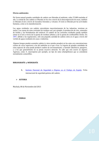 Efectos ambientales
De forma natural grandes cantidades de cadmio son liberadas al ambiente, sobre 25.000 toneladas al
año. La mitad de este cadmio es liberado en los ríos a través de la descomposición de rocas, también
es liberado al aire a través de incendios forestales y volcanes. El resto es liberado por las actividades
humanas, como es la manufacturación.
Las aguas residuales con cadmio, procedentes mayoritariamente de las industrias, terminan en
suelos. Las causas de estas corrientes de residuos son, por ejemplo, la producción de zinc, minerales
de fosfato y las bioindustrias del estiércol. El cadmio de las corrientes residuales puede también
entrar en el aire a través de la quema de residuos urbanos y de la quema de combustibles fósiles. En
2007, debido a las regulaciones, sólo una pequeña cantidad de cadmio entra en el agua a través del
vertido de aguas residuales de casas o industrias.
Algunos hongos pueden acumular cadmio (y otros metales pesados) en las setas con concentraciones
cientos de veces superiores a las del ambiente en el que viven. La ingesta de grandes cantidades de
estas especies de setas puede producir cuadros de envenenamiento, a menudo subclínicos, pasajeros,
y a los que generalmente no se presta excesiva atención. Se sabe que esto ocurre en algunos
Agaricus, como A. macrosporus por ejemplo, un tipo de setas (champiñones) que se consideran
normalmente comestibles.

BIBLIOGRAFÍA y WEBGRAFÍA

1.

Instituto Nacional de Seguridad e Higiene en el Trabajo de España: Ficha
internacional de seguridad química del cadmio.

 AUTORIA

Machala, 08 de Noviembre del 2013

FIRMAS

10

 