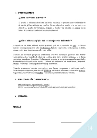  CUESTIONARIO
¿Cómo se obtiene el Estaño?

El estaño se obtiene del mineral casiterita en donde se presenta como óxido (óxido
de estaño (IV) o dióxido de estaño). Dicho mineral se muele y se enriquece en
dióxido de estaño por flotación, después se tuesta y se calienta con coque en un
horno de reverbero con lo cual se obtiene el metal.

¿Qué es el Estaño y que son los compuestos del estaño?
El estaño es un metal blando, blanco-plateado, que no se disuelve en agua. El estaño
metálico se usa para revestir latas de alimentos, bebidas y aerosoles. Está presente en latón,
bronce, peltre y en algunos materiales para soldar.
El estaño es un metal que puede combinarse con otras sustancias químicas para formar
varios compuestos. Cuando el estaño se combina con cloro, azufre u oxígeno, se le llama
compuesto inorgánico de estaño. En la corteza terrestre se encuentran pequeñas cantidades
de compuestos inorgánicos de estaño. También se encuentran en pasta dental, perfumes,
jabones, colorantes, aditivos para alimentos y en tinturas.
El estaño se combina también con carbono para formar compuestos orgánicos de estaño.
Estos compuestos se usan para fabricar plásticos, envases de alimentos, cañerías de plástico,
plaguicidas, preservativos para madera y sustancias para repeler ratas y ratones.
 BIBLIOGRAFÍA O WEBGRAFÍA
http://es.wikipedia.org/wiki/Esta%C3%B1o
http://www.monografias.com/trabajos53/estanio-peruano/estanio-peruano.shtml

 AUTORIA

FIRMAS

_________________________

_______________________

14

 