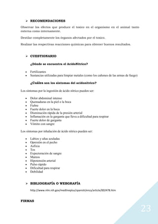  RECOMENDACIONES
Observar los efectos que produce el toxico en el organismo en el animal tanto
externa como internamente.
Destilar completamente los órganos afectados por el toxico.
Realizar las respectivas reacciones químicas para obtener buenos resultados.

 CUESTIONARIO
¿Dónde se encuentra el AcidoNitrico?

Fertilizantes
Sustancias utilizadas para limpiar metales (como los cañones de las armas de fuego)
¿Cuáles son los síntomas del acidonitrico?
Los síntomas por la ingestión de ácido nítrico pueden ser:
Dolor abdominal intenso
Quemaduras en la piel o la boca
Fiebre
Fuerte dolor en la boca
Disminución rápida de la presión arterial
Inflamación en la garganta que lleva a dificultad para respirar
Fuerte dolor de garganta
Vómito con sangre
Los síntomas por inhalación de ácido nítrico pueden ser:
Labios y uñas azuladas
Opresión en el pecho
Asfixia
Tos
Expectoración de sangre
Mareos
Hipotensión arterial
Pulso rápido
Dificultad para respirar
Debilidad

 BIBLIOGRAFÍA O WEBGRAFÍA
http://www.nlm.nih.gov/medlineplus/spanish/ency/article/002478.htm

FIRMAS

23

 