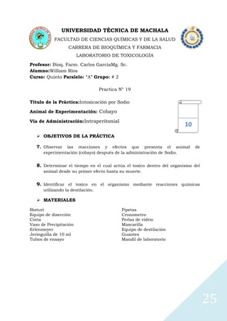 UNIVERSIDAD TÉCNICA DE MACHALA
FACULTAD DE CIENCIAS QUÍMICAS Y DE LA SALUD
CARRERA DE BIOQUÍMICA Y FARMACIA
LABORATORIO DE TOXICOLOGÍA
Profesor: Bioq. Farm. Carlos GarcíaMg. Sc.
Alumno:William Ríos
Curso: Quinto Paralelo: “A” Grupo: # 2
Practica N° 19
Título de la Práctica:Intoxicación por Sodio
Animal de Experimentación: Cobayo
Vía de Administración:Intraperitonial

10

 OBJETIVOS DE LA PRÁCTICA
7. Observar

las reacciones y efectos que presenta el animal
experimentación (cobayo) después de la administración de Sodio.

de

8. Determinar el tiempo en el cual actúa el toxico dentro del organismo del
animal desde su primer efecto hasta su muerte.

9. Identificar el toxico en el organismo mediante reacciones químicas
utilizando la destilación.

 MATERIALES
Bisturí
Equipo de disección
Cinta
Vaso de Precipitación
Erlenmeyer
Jeringuilla de 10 ml
Tubos de ensayo

Pipetas
Cronometro
Perlas de vidrio
Mascarilla
Equipo de destilación
Guantes
Mandil de laboratorio

25

 