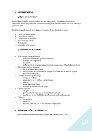  CUESTIONARIO
¿Dónde se encuentra?

El hidróxido de sodio se encuentra en muchos disolventes y limpiadores industriales,
incluyendo productos para quitar revestimientos de pisos, limpiadores de ladrillos, cementos
y muchos otros.
También se puede encontrar en algunos productos de uso doméstico, como:
Productos para acuarios
Tabletas de Clinitest
Limpiadores de drenajes
Alisadores del cabello
Brillametales
Limpiadores de hornos
¿Cuáles son los sintomas?

Vías respiratorias y pulmones
o dificultad respiratoria (por la inhalación)
o inflamación del pulmón
o estornudo
o inflamación en la garganta (que también puede causar dificultad respiratoria)
Ojos, oídos, nariz y garganta
o fuerte dolor en la garganta
o fuerte dolor o ardor en la nariz, los ojos, los oídos, los labios o la lengua
o pérdida de la visión
Esófago, intestinos y estómago
o sangre en las heces
o quemaduras en el esófago y el estómago
o diarrea
o dolor abdominal fuerte
o vómitos, posiblemente con sangre
Cardiovasculares
o colapso
o presión arterial baja que se desarrolla rápidamente
o cambio severo en el pH (demasiado o poco ácido en la sangre)
Cutáneos
o quemaduras
o irritación
o necrosis (orificios) en la piel o tejidos subyacentes

 BIBLIOGRAFÍA O WEBGRAFÍA
http://www.nlm.nih.gov/medlineplus/spanish/ency/article/002487.htm

28

 
