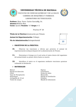 UNIVERSIDAD TÉCNICA DE MACHALA
FACULTAD DE CIENCIAS QUÍMICAS Y DE LA SALUD
CARRERA DE BIOQUÍMICA Y FARMACIA
LABORATORIO DE TOXICOLOGÍA
Profesor: Bioq. Farm. Carlos GarcíaMg. Sc.
Alumno:William Ríos
Curso: Quinto Paralelo: “A” Grupo: # 2
Practica N° 20
Título de la Práctica:Intoxicación por Potasio
Animal de Experimentación: Cobayo
Vía de Administración:Intraperitonial

10

 OBJETIVOS DE LA PRÁCTICA
10.

Observar las reacciones y efectos que presenta el animal de
experimentación (cobayo) después de la administración de Potasio.

11.

Determinar el tiempo en el cual actúa el toxico dentro del organismo
del animal desde su primer efecto hasta su muerte.

12.

Identificar el toxico en el organismo mediante reacciones químicas
utilizando la destilación.

 MATERIALES
Bisturí
Equipo de disección
Cinta
Vaso de Precipitación
Erlenmeyer
Jeringuilla de 10 ml
Tubos de ensayo

Pipetas
Cronometro
Perlas de vidrio
Mascarilla
Equipo de destilación
Guantes
Mandil de laboratorio

30

 