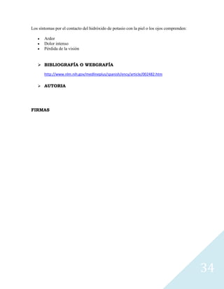 Los síntomas por el contacto del hidróxido de potasio con la piel o los ojos comprenden:
Ardor
Dolor intenso
Pérdida de la visión

 BIBLIOGRAFÍA O WEBGRAFÍA
http://www.nlm.nih.gov/medlineplus/spanish/ency/article/002482.htm
 AUTORIA

FIRMAS

34

 