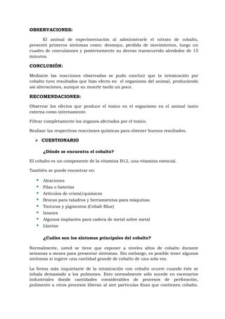 OBSERVACIONES:
El animal de experimentación al administrarle el nitrato de cobalto,
presentó primeros síntomas como: desmayo, pérdida de movimientos, luego un
cuadro de convulsiones y posteriormente su deceso transcurrido alrededor de 15
minutos.

CONCLUSIÓN:
Mediante las reacciones observadas se pudo concluir que la intoxicación por
cobalto tuvo resultados que hizo efecto en el organismo del animal, produciendo
así alteraciones, aunque su muerte tardo un poco.

RECOMENDACIONES:
Observar los efectos que produce el toxico en el organismo en el animal tanto
externa como internamente.
Filtrar completamente los órganos afectados por el toxico.
Realizar las respectivas reacciones químicas para obtener buenos resultados.

 CUESTIONARIO
¿Dónde se encuentra el cobalto?
El cobalto es un componente de la vitamina B12, una vitamina esencial.
También se puede encontrar en:










Aleaciones
Pilas o baterías
Artículos de cristal/químicos
Brocas para taladros y herramientas para máquinas
Tinturas y pigmentos (Cobalt Blue)
Imanes
Algunos implantes para cadera de metal sobre metal
Llantas

¿Cuáles son los síntomas principales del cobalto?
Normalmente, usted se tiene que exponer a niveles altos de cobalto durante
semanas a meses para presentar síntomas. Sin embargo, es posible tener algunos
síntomas si ingiere una cantidad grande de cobalto de una sola vez.
La forma más inquietante de la intoxicación con cobalto ocurre cuando éste se
inhala demasiado a los pulmones. Esto normalmente sólo sucede en escenarios
industriales donde cantidades considerables de procesos de perforación,
pulimento u otros procesos liberan al aire partículas finas que contienen cobalto.

 