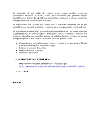 La inhalación de este polvo del cobalto puede causar muchos problemas
pulmonares crónicos. Si usted inhala esta sustancia por períodos largos,
probablemente desarrollará problemas respiratorios similares al asma o problemas
más permanentes, como fibrosis pulmonar.
La intoxicación con cobalto que ocurre por el contacto constante con la piel
probablemente causará irritación y erupciones que desaparecerán en forma lenta.
La ingestión de una cantidad grande de cobalto absorbible de una vez es muy rara
y probablemente no muy peligrosa. Esto puede causar náuseas y vómitos. Sin
embargo, absorber una cantidad grande de cobalto durante períodos de tiempo
más prolongados puede llevar a problemas de salud graves, como:
Miocardiopatía (un problema por el que el corazón se torna grande y flácido,
y tiene problemas para bombear sangre)
Posibles problemas de nervios
Espesamiento de la sangre
Problemas de tiroides

 BIBLIOGRAFÍA O WEBGRAFÍA
http://www.bomba18.cl/manuales1/cianuro.pdf
http://www.nlm.nih.gov/medlineplus/spanish/ency/article/002496.htm
 AUTORIA

FIRMAS

 
